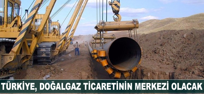 Türkiye doğalgaz ticaretinin merkezi olacak