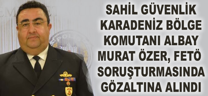 Sahil Güvenlik Karadeniz Bölge Komutanı Murat Özer gözaltına alındı