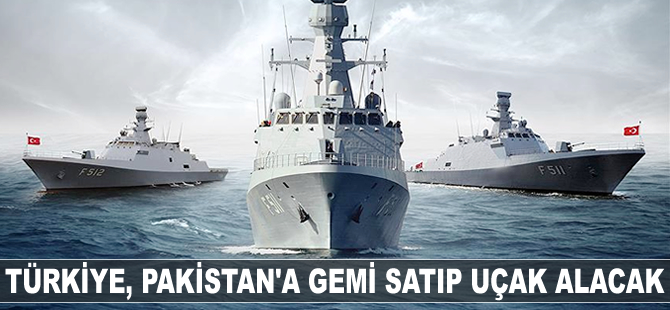 Türkiye, Pakistan'a gemi satıp, uçak alacak!
