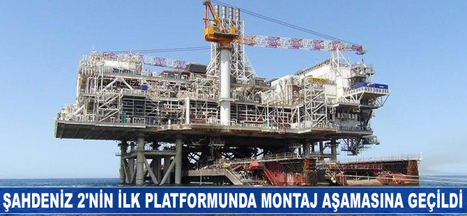 Şahdeniz 2'nin ilk platformunda montaj aşamasına geçildi
