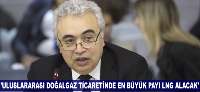 Fatih Birol: Uluslararası doğalgaz ticaretinde en büyük payı LNG alacak