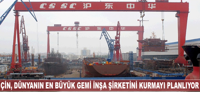 Çin, dünyanın en büyük gemi inşa şirketini kurmayı planlıyor