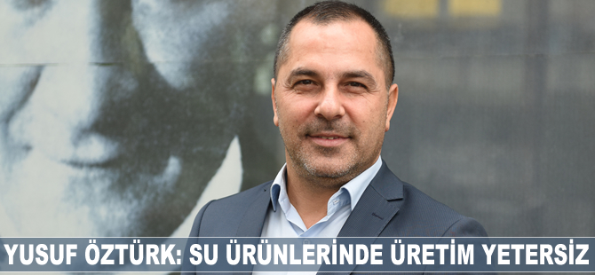Yusuf Öztürk: Su ürünlerinde 630 bin tonluk üretimi yeterli bulmuyoruz