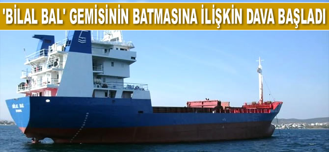 M/V Bilal Bal isimli kuru yük gemisinin batmasıyla ilgili dava başladı