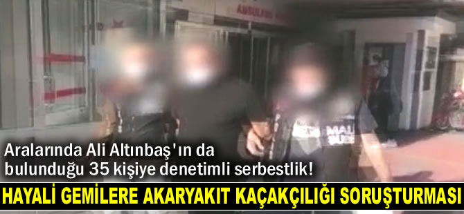 'Hayali gemilere akaryakıt kaçakçılığı soruşturması'nda 35 kişi adli kontrol şartıyla serbest bırakıldı