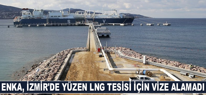 Enka, İzmir'de yüzen LNG tesisi için vize alamadı