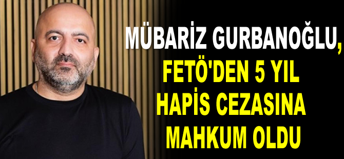 Mübariz Gurbanoğlu, FETÖ’den 5 yıl hapis cezasına mahkum oldu
