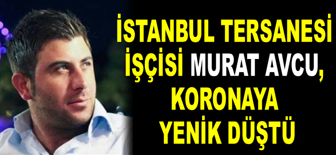 İstanbul Tersanesi işçisi Murat Avcu, koronaya yenik düştü