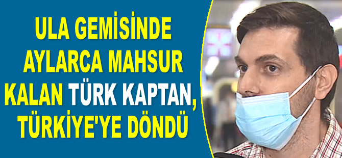 Ula gemisinde aylarca mahsur kalan Türk kaptan Yusuf Sencer Sotan, Türkiye'ye döndü