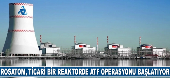 Rosatom, ticari bir reaktörde ATF operasyonu başlatıyor
