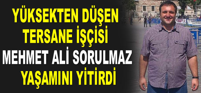 Yüksekten düşen tersane işçisi Mehmet Ali Sorulmaz yaşamını yitirdi