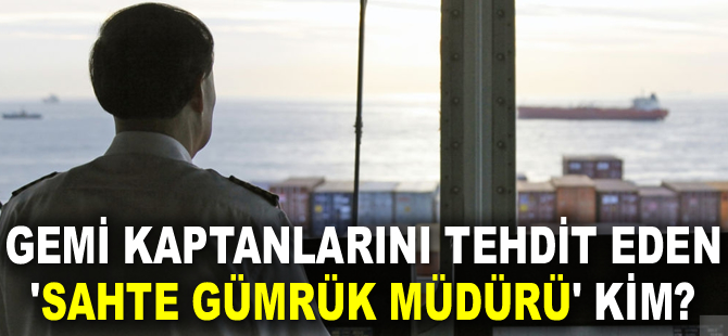 Gemi kaptanlarını tehdit eden ‘Sahte Gümrük Müdürü’ kim?
