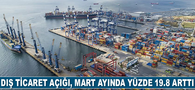 Türkiye’nin dış ticaret açığı, Mart ayında yüzde 19.8 arttı