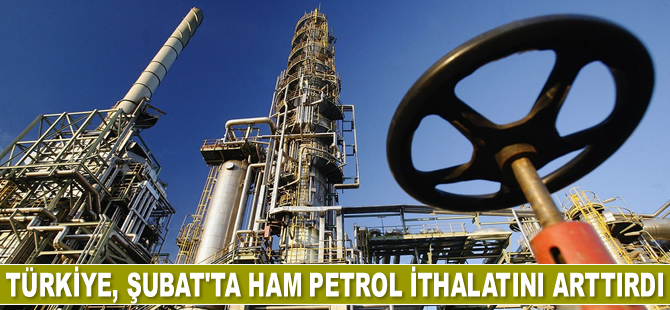 Türkiye, Şubat’ta ham petrol ithalatını arttırdı