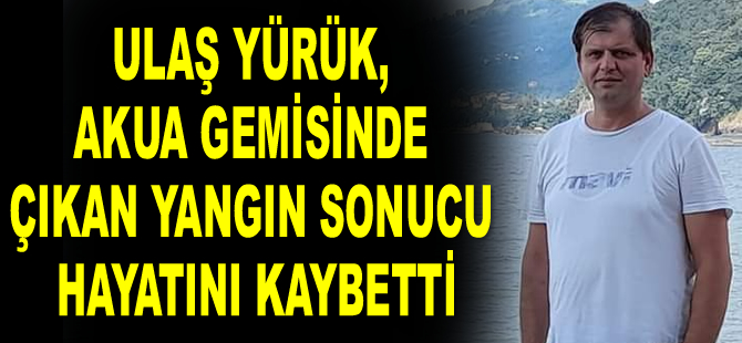 Türk denizci Ulaş Yürük, AKUA gemisinde çıkan yangın sonucu hayatını kaybetti