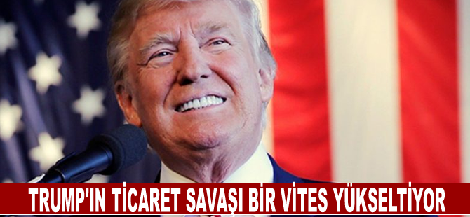 Trump'ın ticaret savaşı bir vites yükseliyor