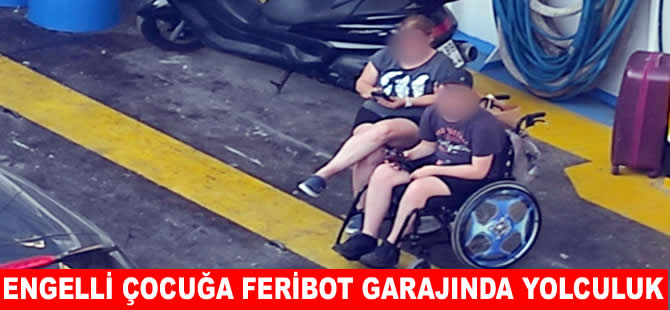Engelli çocuğu feribotun garajında yolculuk yaptırdılar