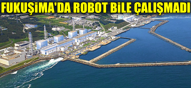 Fukuşima'daki radyasyona robot bile dayanamadı