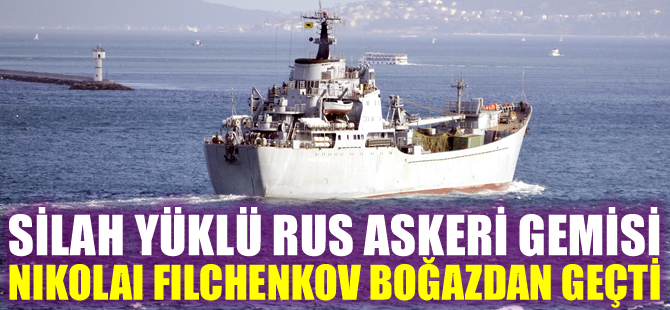 Rus askeri gemisi Nikolai Filchenkov silah yüklü olarak İstanbul Boğazı’ndan geçti
