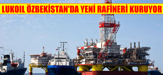 Lukoil'in Özbekistan'da kurduğu rafineri, 2018'de faaliyete geçecek