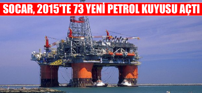 SOCAR, 2015'te 73 yeni petrol ve doğalgaz kuyusu açtı