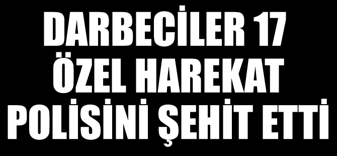 Darbeciler, 17 Özel Harekat Polisini şehit etti!