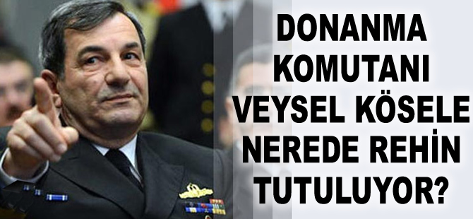 Donanma Komutanı Oramiral Veysel Kösele nerede rehin tutuluyor?