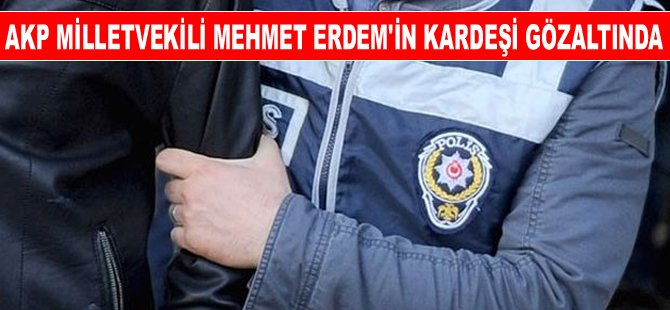 AK Parti Milletvekili Mehmet Erdem'in kardeşi de gözaltına alındı