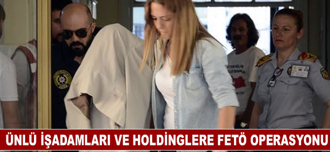 Ünlü işadamları ve holdingleri FETÖ operasyonu